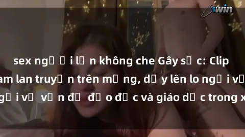 sex người lớn không che Gây sốc: Clip sex mẹ con Việt Nam lan truyền trên mạng, dấy lên lo ngại về vấn đề đạo đức và giáo dục trong xã hội hiện nay.