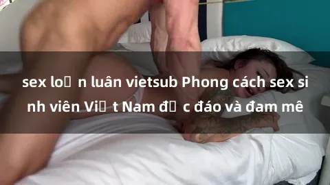 sex loạn luân vietsub Phong cách sex sinh viên Việt Nam độc đáo và đam mê